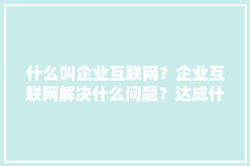什么叫企业互联网？企业互联网解决什么问题？达成什么目标「为什么要建企业网站呢」 什么叫企业互联网？企业互联网解决什么问题？达成什么目标「为什么要建企业网站呢」 GoogleSEO