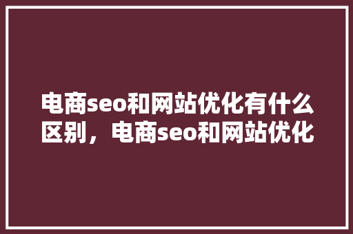 电商seo和网站优化有什么区别，电商seo和网站优化有什么区别呢。 电商seo和网站优化有什么区别，电商seo和网站优化有什么区别呢。 百度SEO