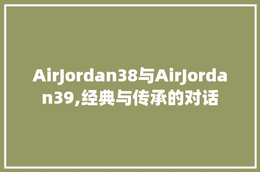 AirJordan38与AirJordan39,经典与传承的对话 搜狗SEO