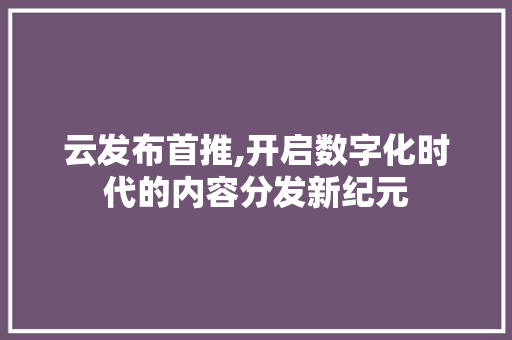 云发布首推,开启数字化时代的内容分发新纪元 搜狗SEO