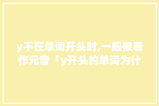 y不在单词开头时,一般被看作元音「y开头的单词为什么少一点」 y不在单词开头时,一般被看作元音「y开头的单词为什么少一点」 GoogleSEO