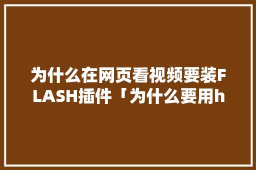 为什么在网页看视频要装FLASH插件「为什么要用html5结构标签来布局网页」 为什么在网页看视频要装FLASH插件「为什么要用html5结构标签来布局网页」 搜狗SEO