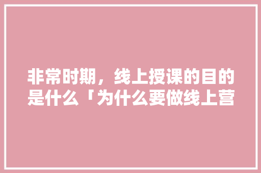 非常时期，线上授课的目的是什么「为什么要做线上营销推广呢」 非常时期，线上授课的目的是什么「为什么要做线上营销推广呢」 百度SEO