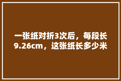 一张纸对折3次后，每段长9.26cm，这张纸长多少米「纸对折为什么是相乘的」 一张纸对折3次后，每段长9.26cm，这张纸长多少米「纸对折为什么是相乘的」 GoogleSEO