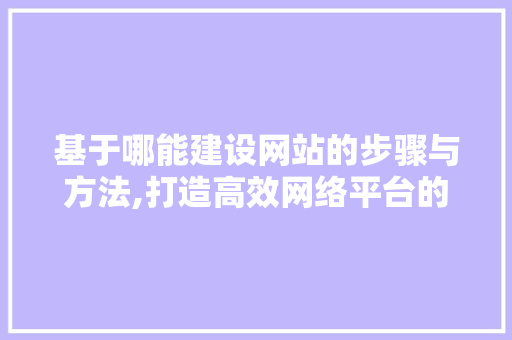 基于哪能建设网站的步骤与方法,打造高效网络平台的关键要素