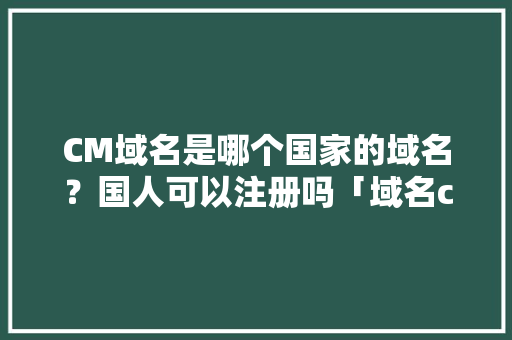 CM域名是哪个国家的域名？国人可以注册吗「域名cm可以理解成什么」 CM域名是哪个国家的域名？国人可以注册吗「域名cm可以理解成什么」 搜狗SEO