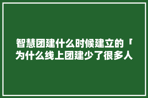 智慧团建什么时候建立的「为什么线上团建少了很多人」 智慧团建什么时候建立的「为什么线上团建少了很多人」 GoogleSEO