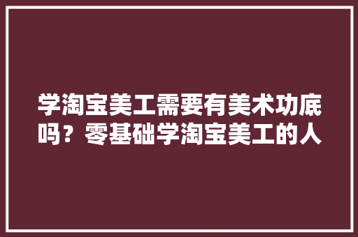 学淘宝美工需要有美术功底吗？零基础学淘宝美工的人应该怎么入门「鹿班设计怎么下载」 学淘宝美工需要有美术功底吗？零基础学淘宝美工的人应该怎么入门「鹿班设计怎么下载」 搜狗SEO