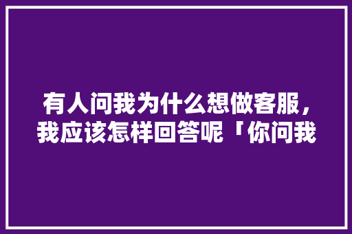有人问我为什么想做客服，我应该怎样回答呢「你问我为什么这么拼命 因为我想去的地方」 有人问我为什么想做客服，我应该怎样回答呢「你问我为什么这么拼命 因为我想去的地方」 百度SEO