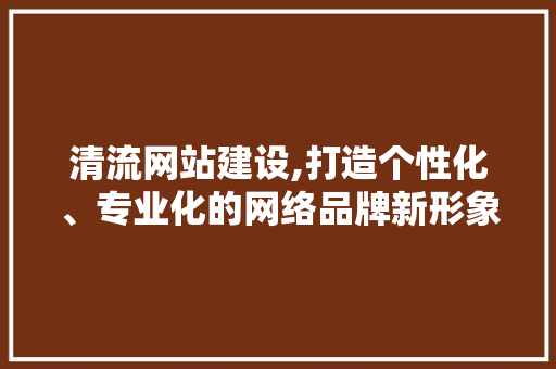 清流网站建设,打造个性化、专业化的网络品牌新形象 神马SEO