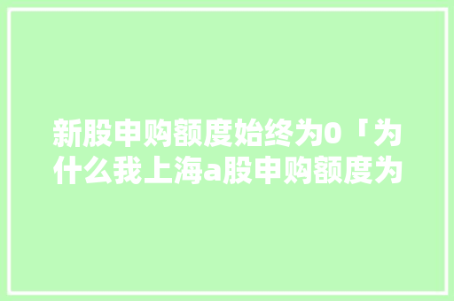 新股申购额度始终为0「为什么我上海a股申购额度为0呢」 新股申购额度始终为0「为什么我上海a股申购额度为0呢」 神马SEO