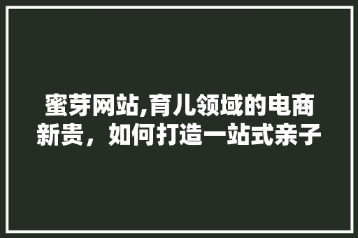 蜜芽网站,育儿领域的电商新贵，如何打造一站式亲子服务平台 神马SEO