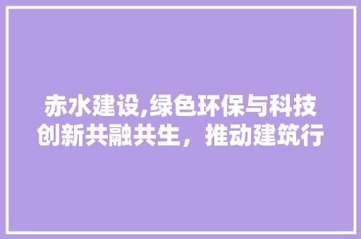赤水建设,绿色环保与科技创新共融共生，推动建筑行业高质量发展 搜狗SEO
