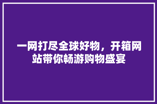 一网打尽全球好物，开箱网站带你畅游购物盛宴 神马SEO