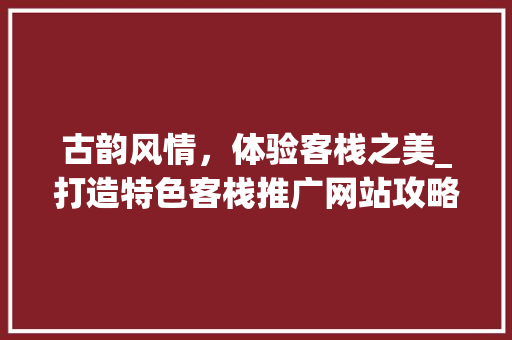古韵风情，体验客栈之美_打造特色客栈推广网站攻略 神马SEO