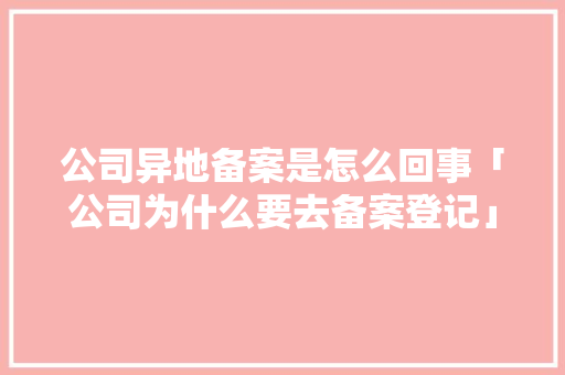 公司异地备案是怎么回事「公司为什么要去备案登记」 公司异地备案是怎么回事「公司为什么要去备案登记」 GoogleSEO