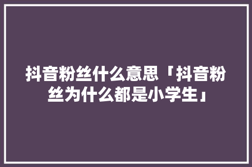 抖音粉丝什么意思「抖音粉丝为什么都是小学生」 抖音粉丝什么意思「抖音粉丝为什么都是小学生」 搜狗SEO