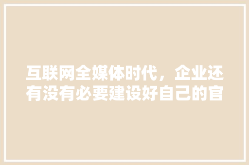 互联网全媒体时代，企业还有没有必要建设好自己的官方网站「网站为什么难看了」 互联网全媒体时代，企业还有没有必要建设好自己的官方网站「网站为什么难看了」 搜狗SEO