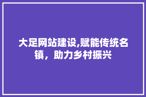 大足网站建设,赋能传统名镇，助力乡村振兴 神马SEO