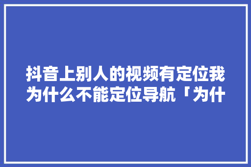 抖音上别人的视频有定位我为什么不能定位导航「为什么我的抖音地位不了呢」 抖音上别人的视频有定位我为什么不能定位导航「为什么我的抖音地位不了呢」 神马SEO