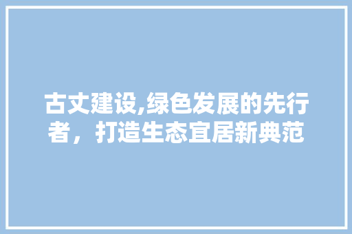 古丈建设,绿色发展的先行者，打造生态宜居新典范 百度SEO