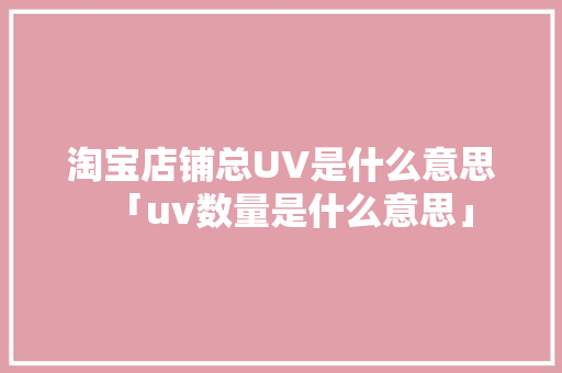 淘宝店铺总UV是什么意思「uv数量是什么意思」 淘宝店铺总UV是什么意思「uv数量是什么意思」 百度SEO
