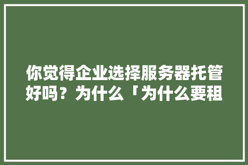 你觉得企业选择服务器托管好吗？为什么「为什么要租服务器而不买」 你觉得企业选择服务器托管好吗？为什么「为什么要租服务器而不买」 搜狗SEO