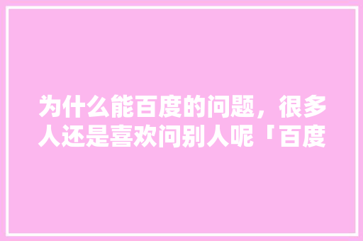 为什么能百度的问题，很多人还是喜欢问别人呢「百度搜索为什么速度快了」 为什么能百度的问题，很多人还是喜欢问别人呢「百度搜索为什么速度快了」 GoogleSEO