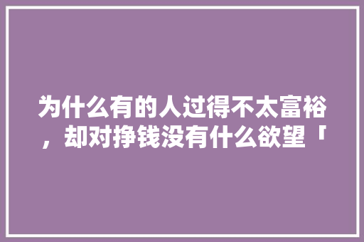 为什么有的人过得不太富裕，却对挣钱没有什么欲望「为什么有的企业不挣钱呢」 为什么有的人过得不太富裕，却对挣钱没有什么欲望「为什么有的企业不挣钱呢」 百度SEO