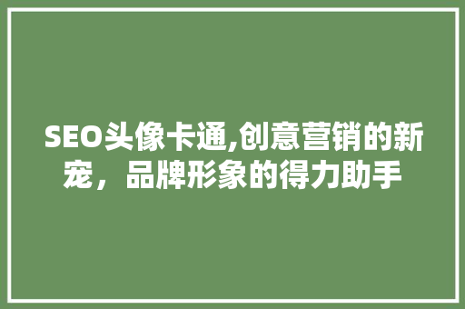 SEO头像卡通,创意营销的新宠，品牌形象的得力助手 必应SEO