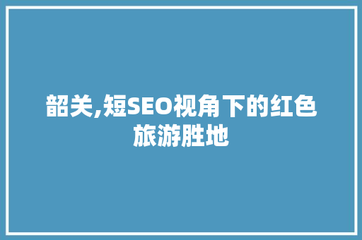 韶关,短SEO视角下的红色旅游胜地 GoogleSEO