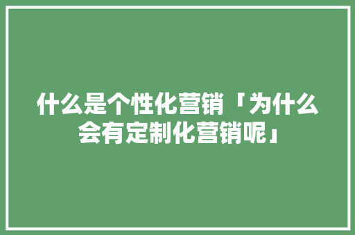 什么是个性化营销「为什么会有定制化营销呢」 什么是个性化营销「为什么会有定制化营销呢」 搜狗SEO