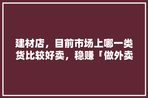 建材店，目前市场上哪一类货比较好卖，稳赚「做外卖为什么不赚钱」 建材店，目前市场上哪一类货比较好卖，稳赚「做外卖为什么不赚钱」 必应SEO