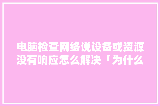 电脑检查网络说设备或资源没有响应怎么解决「为什么设备不响应了」 电脑检查网络说设备或资源没有响应怎么解决「为什么设备不响应了」 GoogleSEO