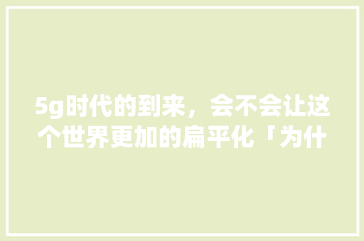5g时代的到来，会不会让这个世界更加的扁平化「为什么现在流行扁平化」 5g时代的到来，会不会让这个世界更加的扁平化「为什么现在流行扁平化」 搜狗SEO