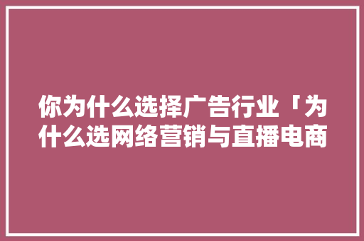 你为什么选择广告行业「为什么选网络营销与直播电商这个专业」 搜狗SEO 你为什么选择广告行业「为什么选网络营销与直播电商这个专业」 你为什么选择广告行业「为什么选网络营销与直播电商这个专业」 搜狗SEO