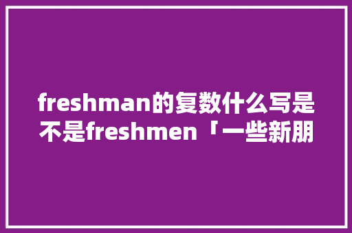 freshman的复数什么写是不是freshmen「一些新朋友用英文怎么说」 freshman的复数什么写是不是freshmen「一些新朋友用英文怎么说」 必应SEO