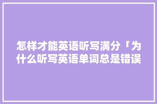 怎样才能英语听写满分「为什么听写英语单词总是错误的」 怎样才能英语听写满分「为什么听写英语单词总是错误的」 搜狗SEO