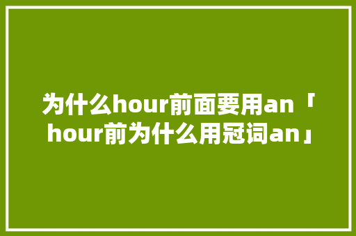为什么hour前面要用an「hour前为什么用冠词an」 搜狗SEO 为什么hour前面要用an「hour前为什么用冠词an」 为什么hour前面要用an「hour前为什么用冠词an」 搜狗SEO