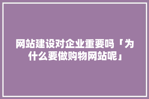 网站建设对企业重要吗「为什么要做购物网站呢」 网站建设对企业重要吗「为什么要做购物网站呢」 必应SEO