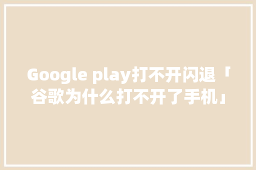 Google play打不开闪退「谷歌为什么打不开了手机」 Google play打不开闪退「谷歌为什么打不开了手机」 神马SEO