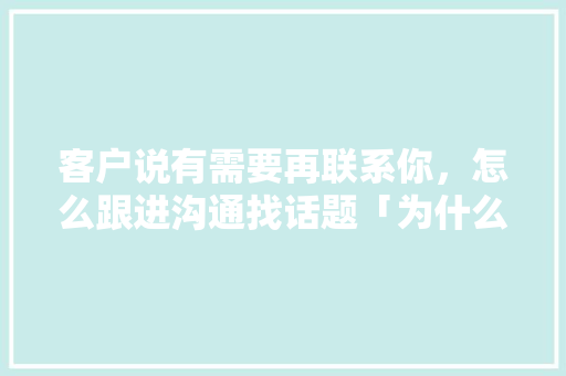 客户说有需要再联系你，怎么跟进沟通找话题「为什么客户主动联系你呢」 客户说有需要再联系你，怎么跟进沟通找话题「为什么客户主动联系你呢」 搜狗SEO