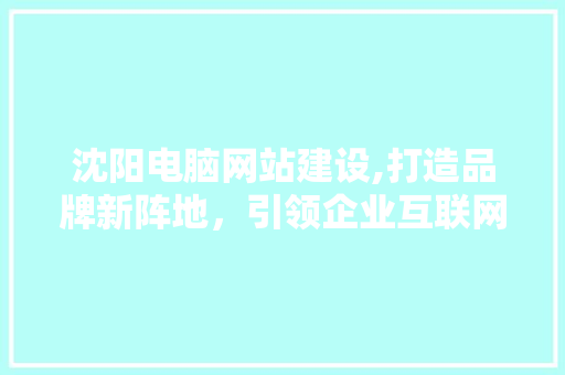 沈阳电脑网站建设,打造品牌新阵地，引领企业互联网化发展 必应SEO
