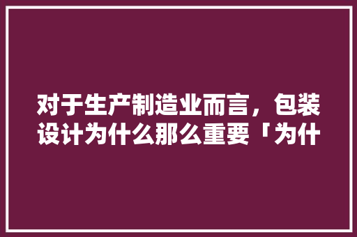 对于生产制造业而言，包装设计为什么那么重要「为什么产品设计很重要呢」 对于生产制造业而言，包装设计为什么那么重要「为什么产品设计很重要呢」 神马SEO