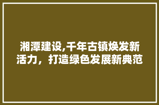 湘潭建设,千年古镇焕发新活力，打造绿色发展新典范 必应SEO