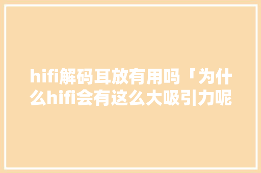 hifi解码耳放有用吗「为什么hifi会有这么大吸引力呢」 hifi解码耳放有用吗「为什么hifi会有这么大吸引力呢」 搜狗SEO