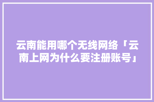 云南能用哪个无线网络「云南上网为什么要注册账号」 云南能用哪个无线网络「云南上网为什么要注册账号」 必应SEO