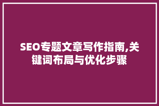 SEO专题文章写作指南,关键词布局与优化步骤 百度SEO