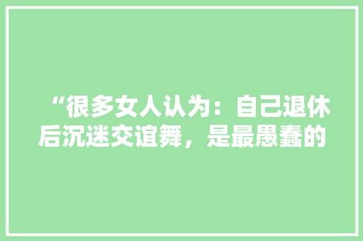 “很多女人认为：自己退休后沉迷交谊舞，是最愚蠢的决定”怎么看「爱丽丝为什么讨厌雨天呢」 “很多女人认为：自己退休后沉迷交谊舞，是最愚蠢的决定”怎么看「爱丽丝为什么讨厌雨天呢」 百度SEO