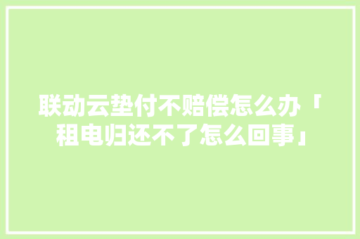 联动云垫付不赔偿怎么办「租电归还不了怎么回事」 联动云垫付不赔偿怎么办「租电归还不了怎么回事」 百度SEO